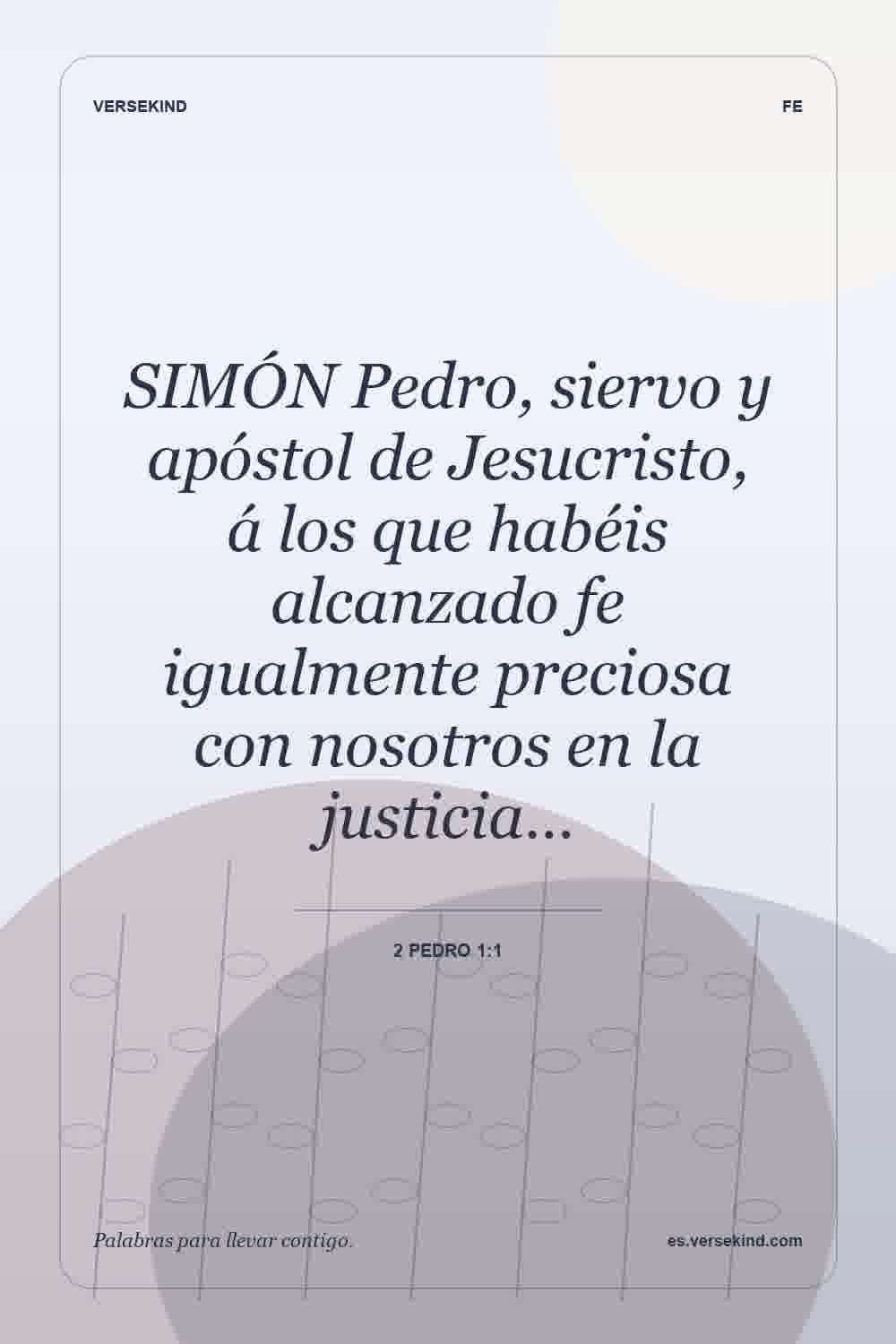 SIMÓN Pedro, siervo y apóstol de Jesucristo, á los que habéis alcanzado fe igualmente preciosa con nosotros en la justicia… — 2 Pedro 1:1