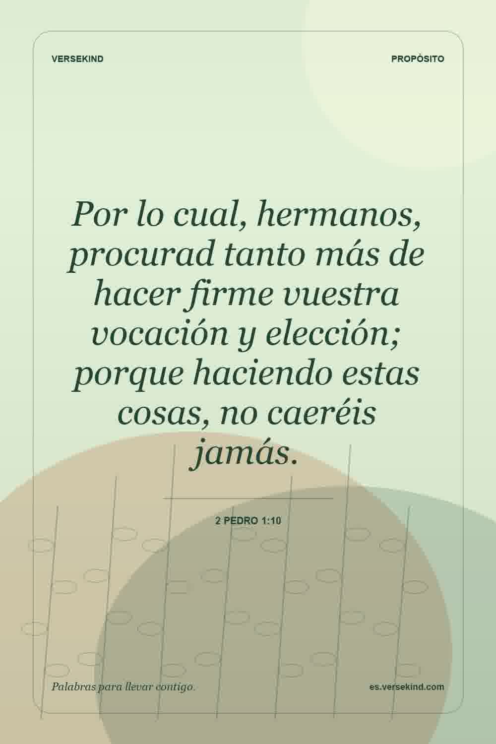 Por lo cual, hermanos, procurad tanto más de hacer firme vuestra vocación y elección; porque haciendo estas cosas, no caeréis jamás. — 2 Pedro 1:10