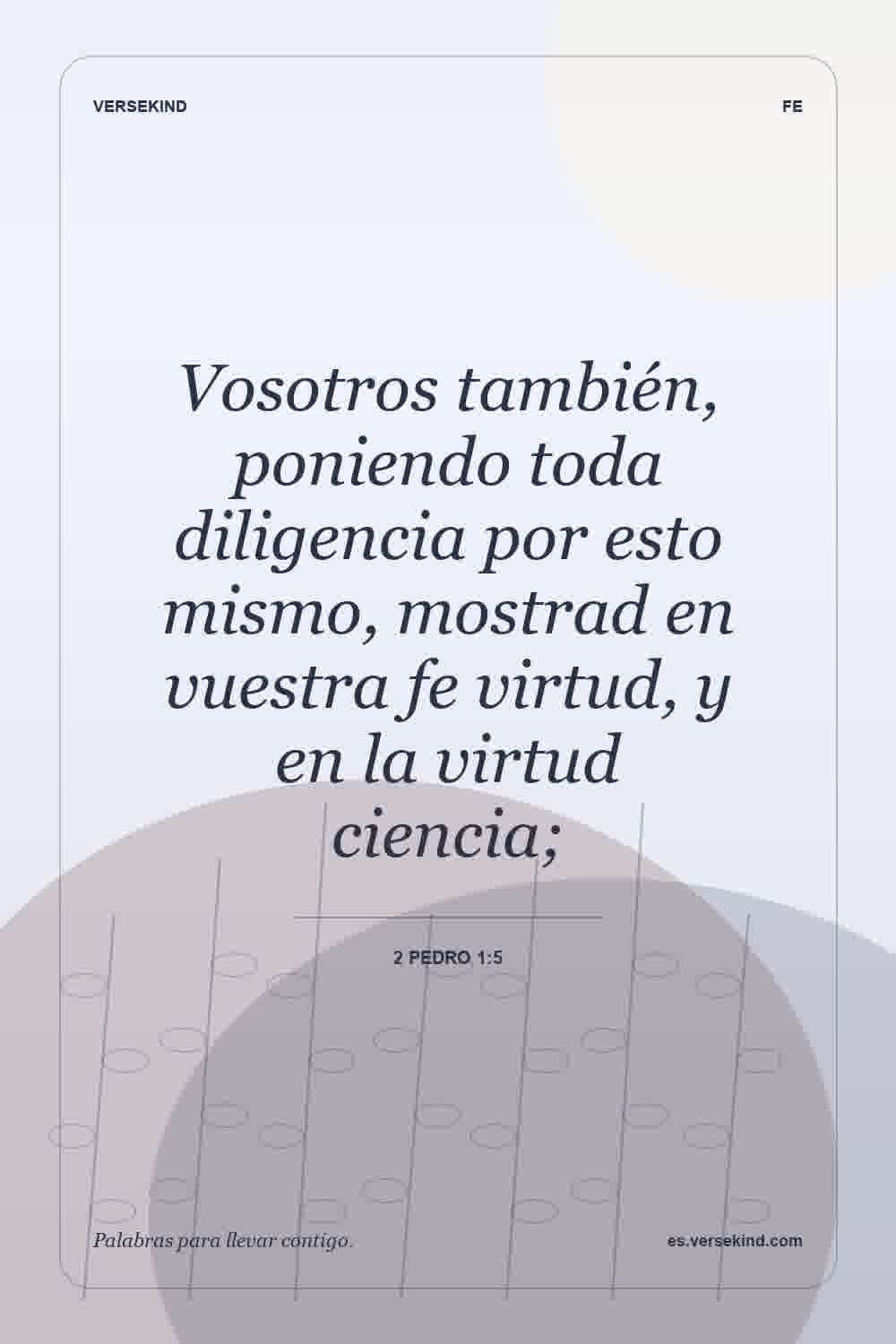 Vosotros también, poniendo toda diligencia por esto mismo, mostrad en vuestra fe virtud, y en la virtud ciencia; — 2 Pedro 1:5