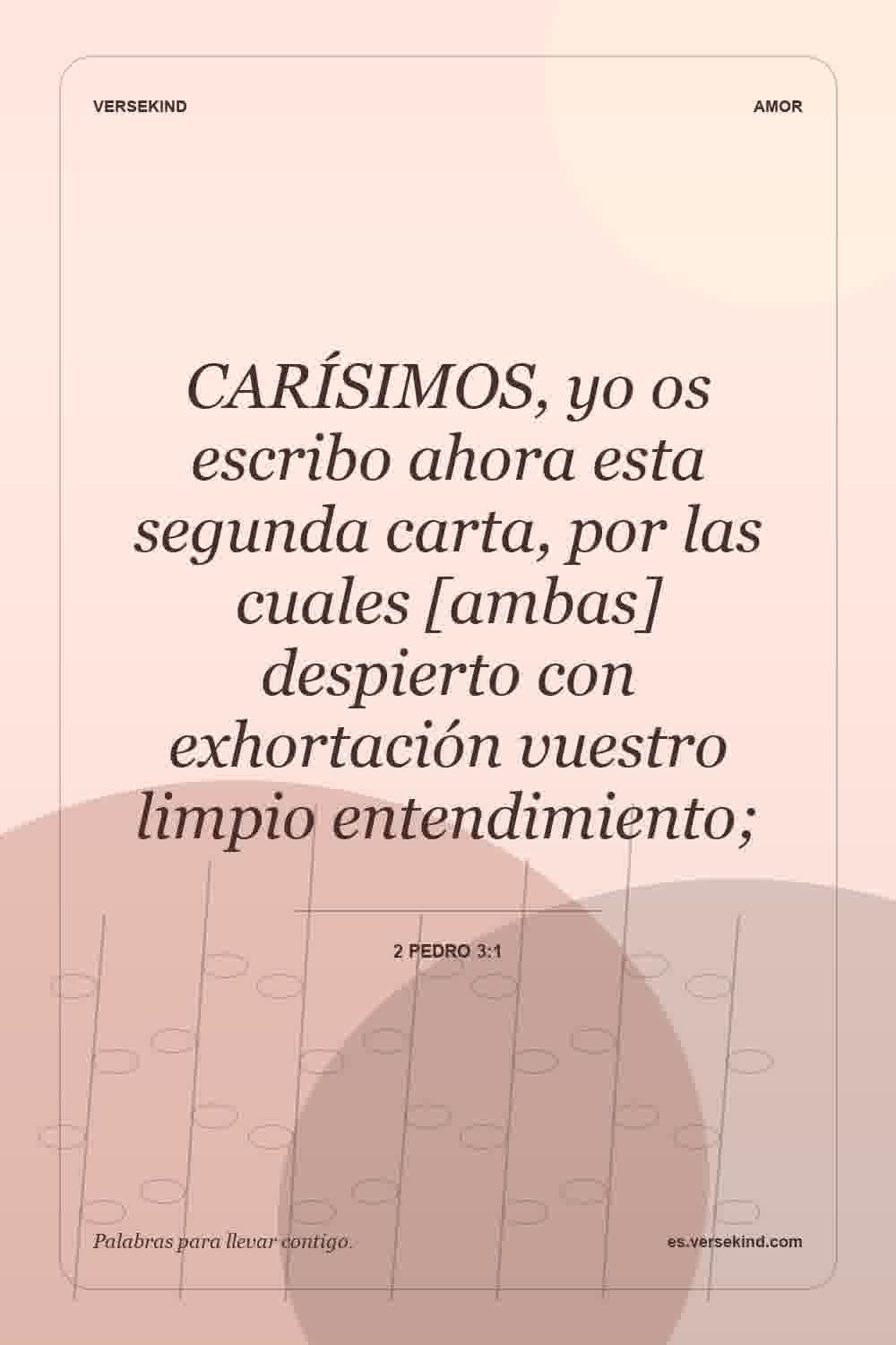 CARÍSIMOS, yo os escribo ahora esta segunda carta, por las cuales [ambas] despierto con exhortación vuestro limpio entendimiento; — 2 Pedro 3:1