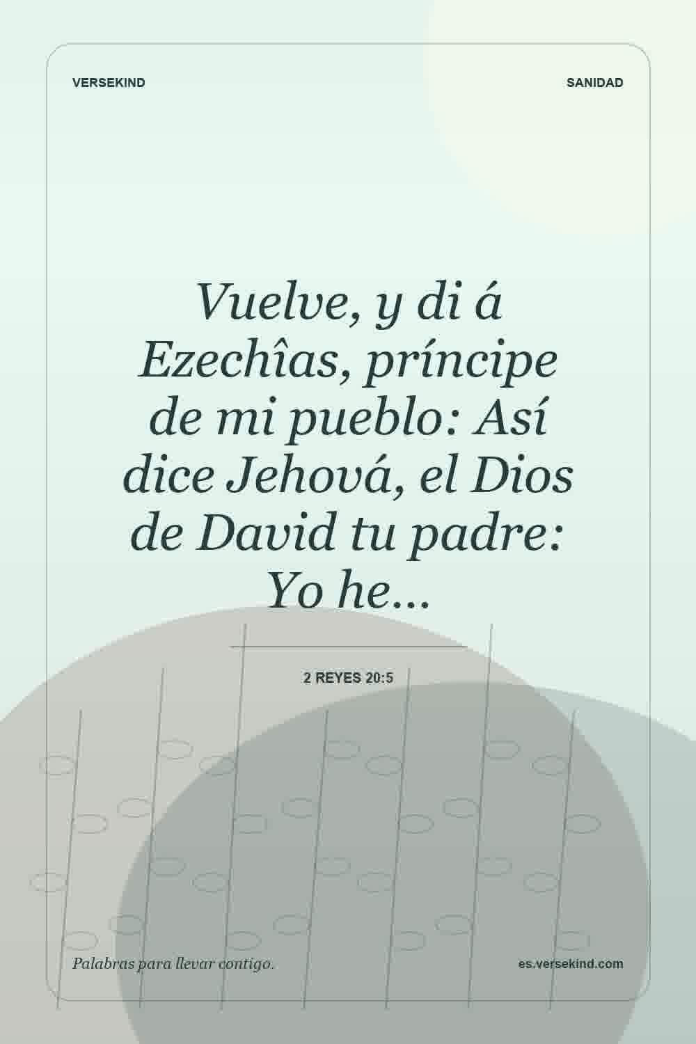 Vuelve, y di á Ezechîas, príncipe de mi pueblo: Así dice Jehová, el Dios de David tu padre: Yo he… — 2 Reyes 20:5