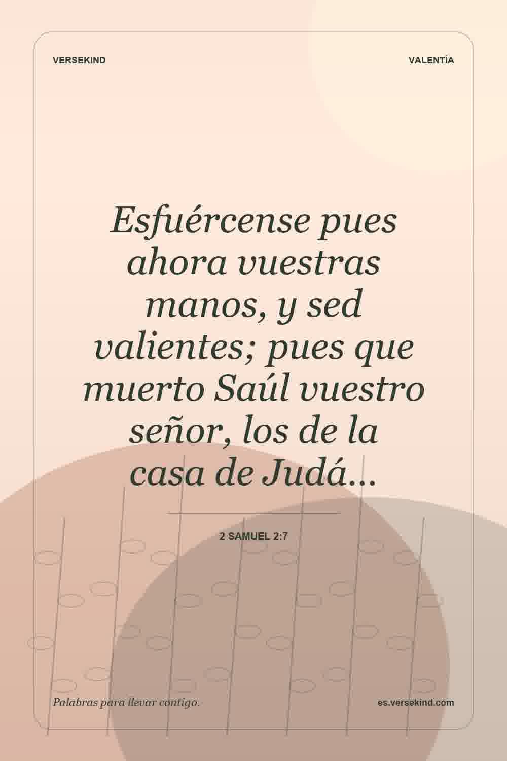 Esfuércense pues ahora vuestras manos, y sed valientes; pues que muerto Saúl vuestro señor, los de la casa de Judá… — 2 Samuel 2:7