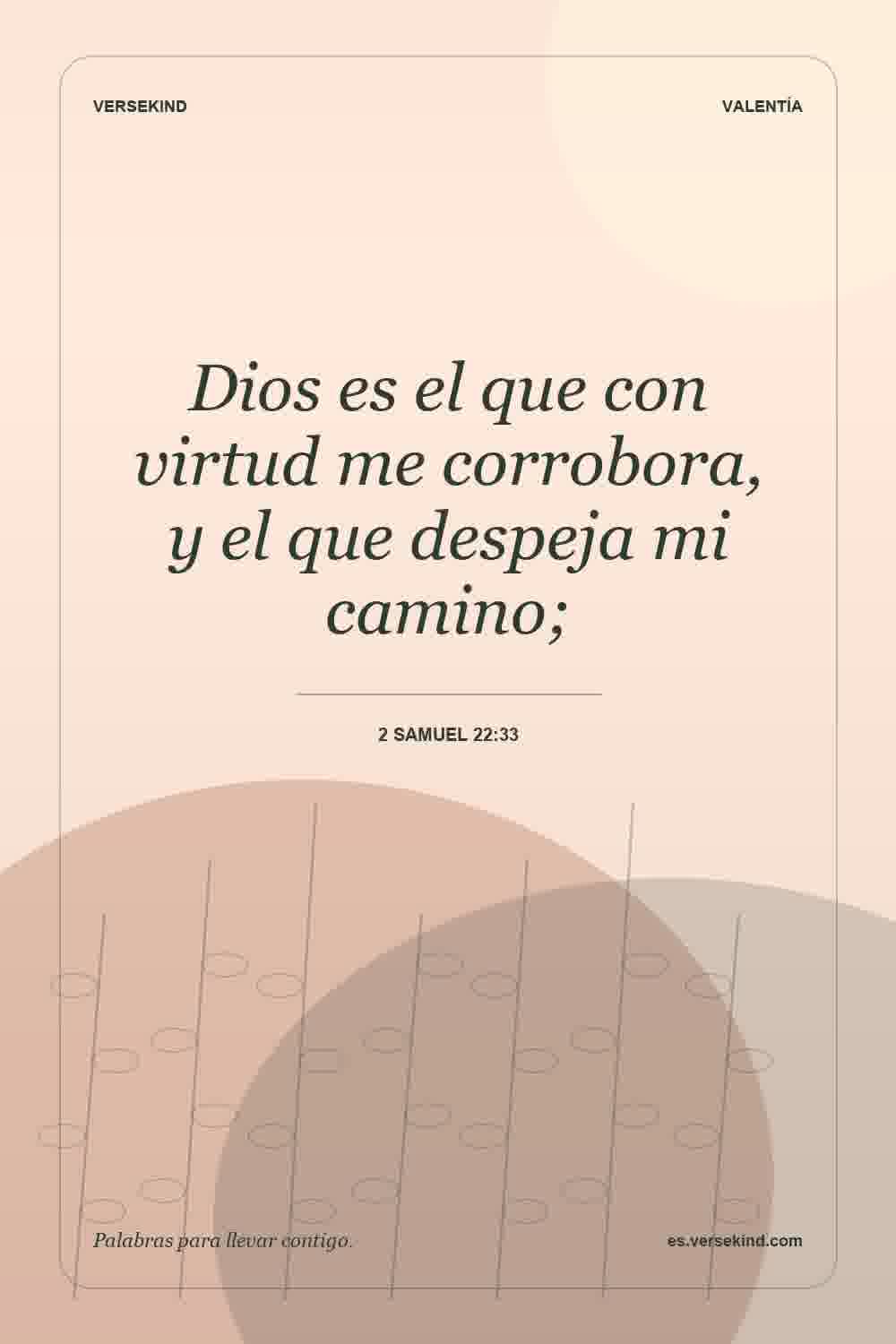 Dios es el que con virtud me corrobora, y el que despeja mi camino; — 2 Samuel 22:33