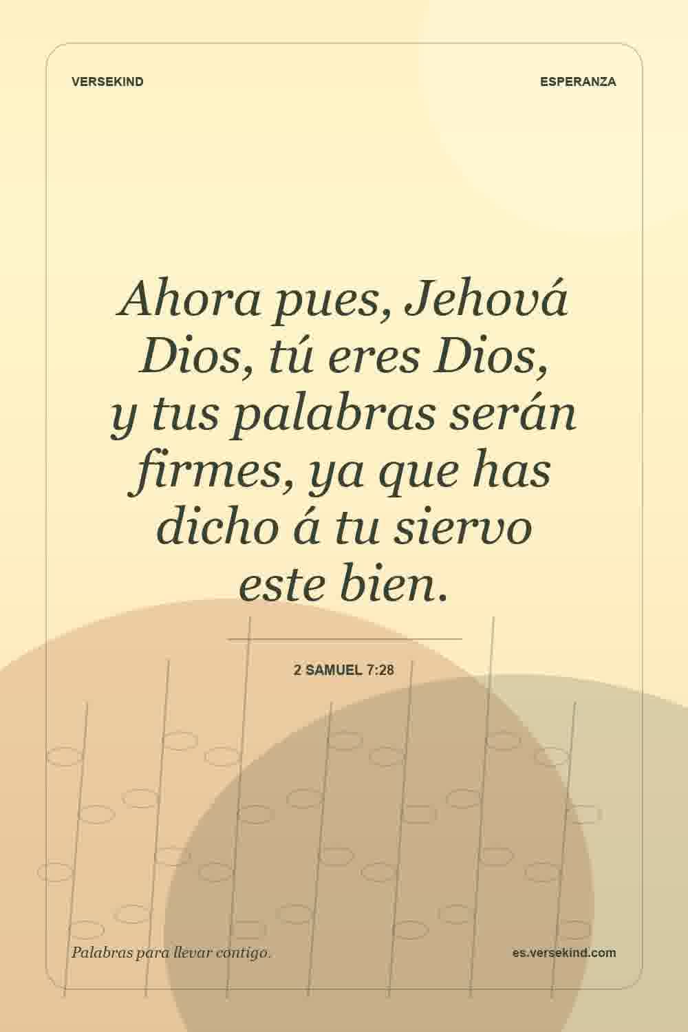 Ahora pues, Jehová Dios, tú eres Dios, y tus palabras serán firmes, ya que has dicho á tu siervo este bien. — 2 Samuel 7:28