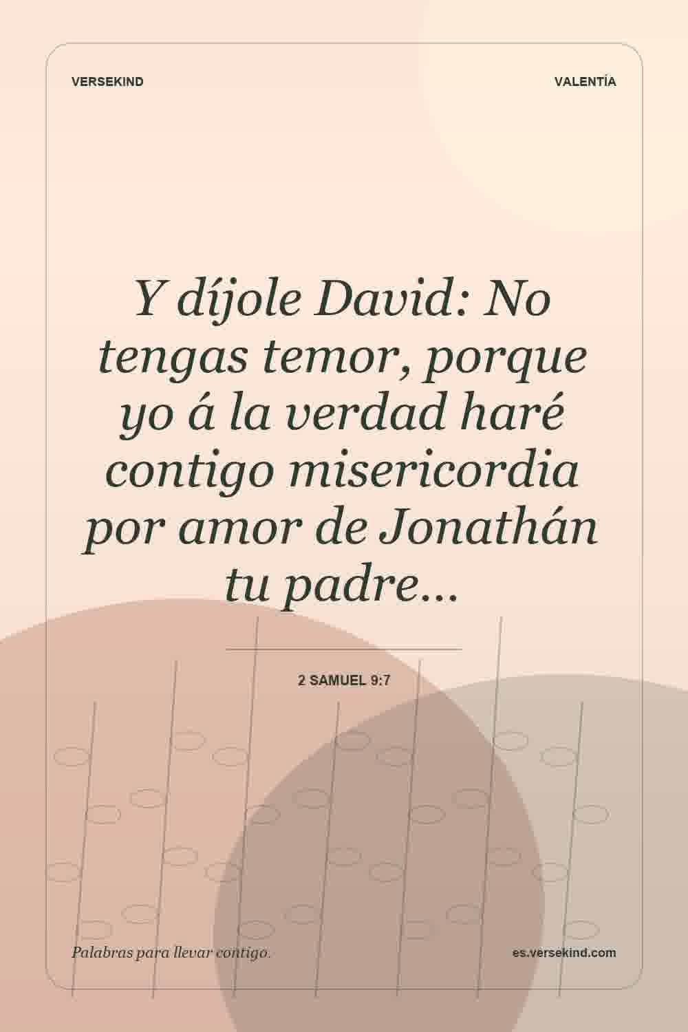 Y díjole David: No tengas temor, porque yo á la verdad haré contigo misericordia por amor de Jonathán tu padre… — 2 Samuel 9:7