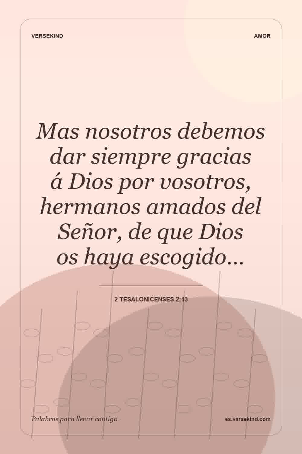 Mas nosotros debemos dar siempre gracias á Dios por vosotros, hermanos amados del Señor, de que Dios os haya escogido… — 2 Tesalonicenses 2:13