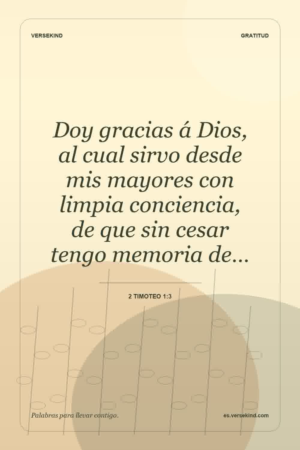 Doy gracias á Dios, al cual sirvo desde mis mayores con limpia conciencia, de que sin cesar tengo memoria de… — 2 Timoteo 1:3