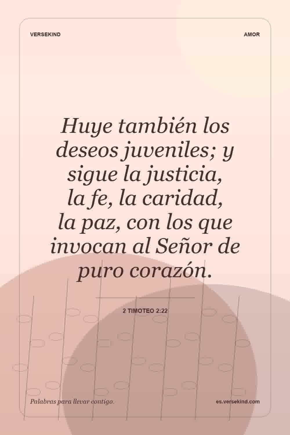 Huye también los deseos juveniles; y sigue la justicia, la fe, la caridad, la paz, con los que invocan al Señor de puro corazón. — 2 Timoteo 2:22