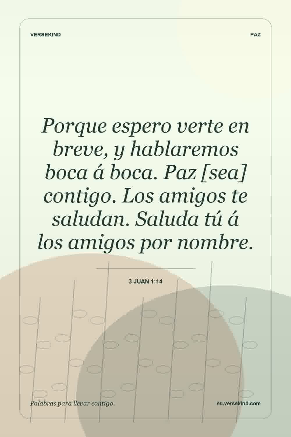 Porque espero verte en breve, y hablaremos boca á boca. Paz [sea] contigo. Los amigos te saludan. Saluda tú á los amigos por nombre. — 3 Juan 1:14