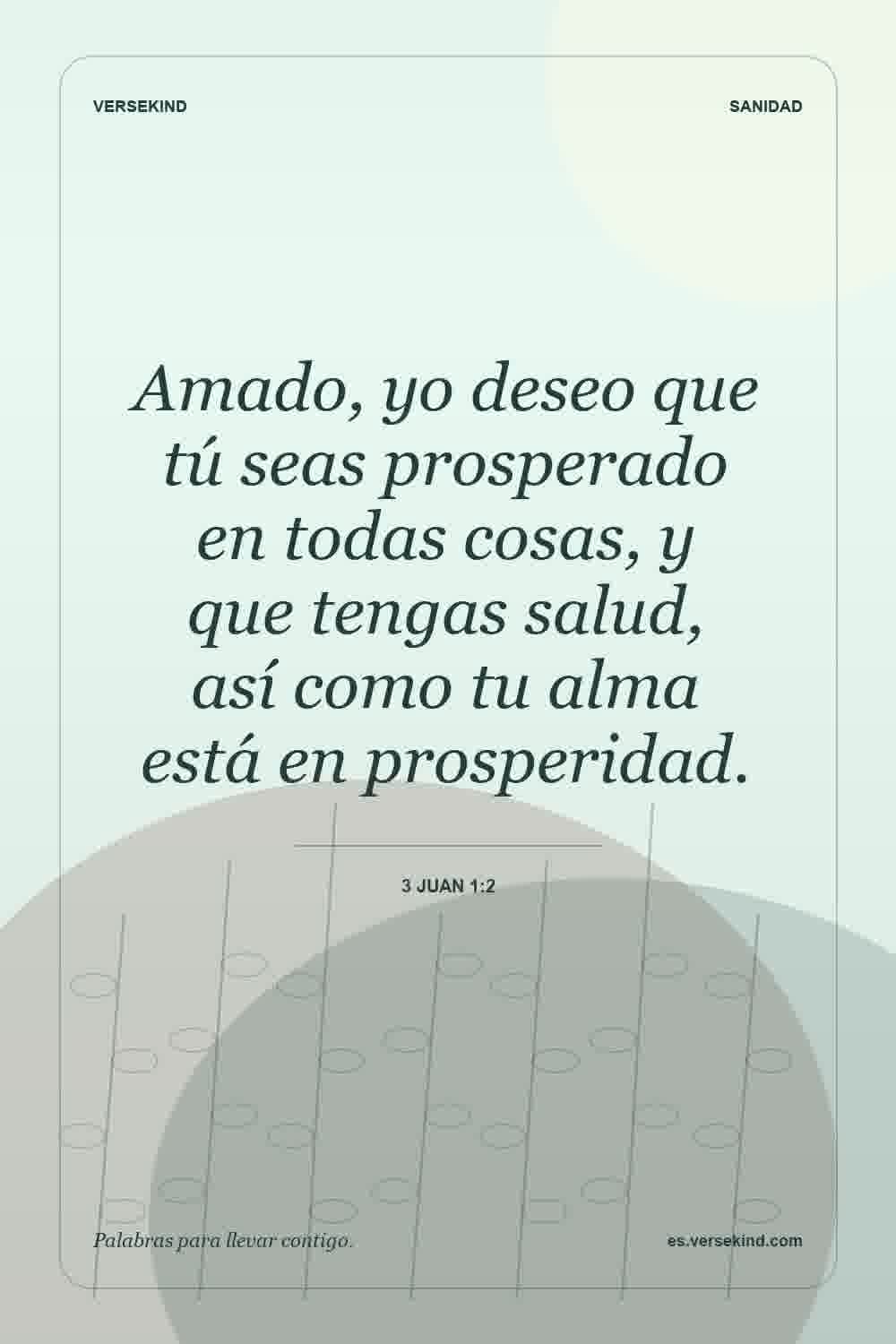 Amado, yo deseo que tú seas prosperado en todas cosas, y que tengas salud, así como tu alma está en prosperidad. — 3 Juan 1:2