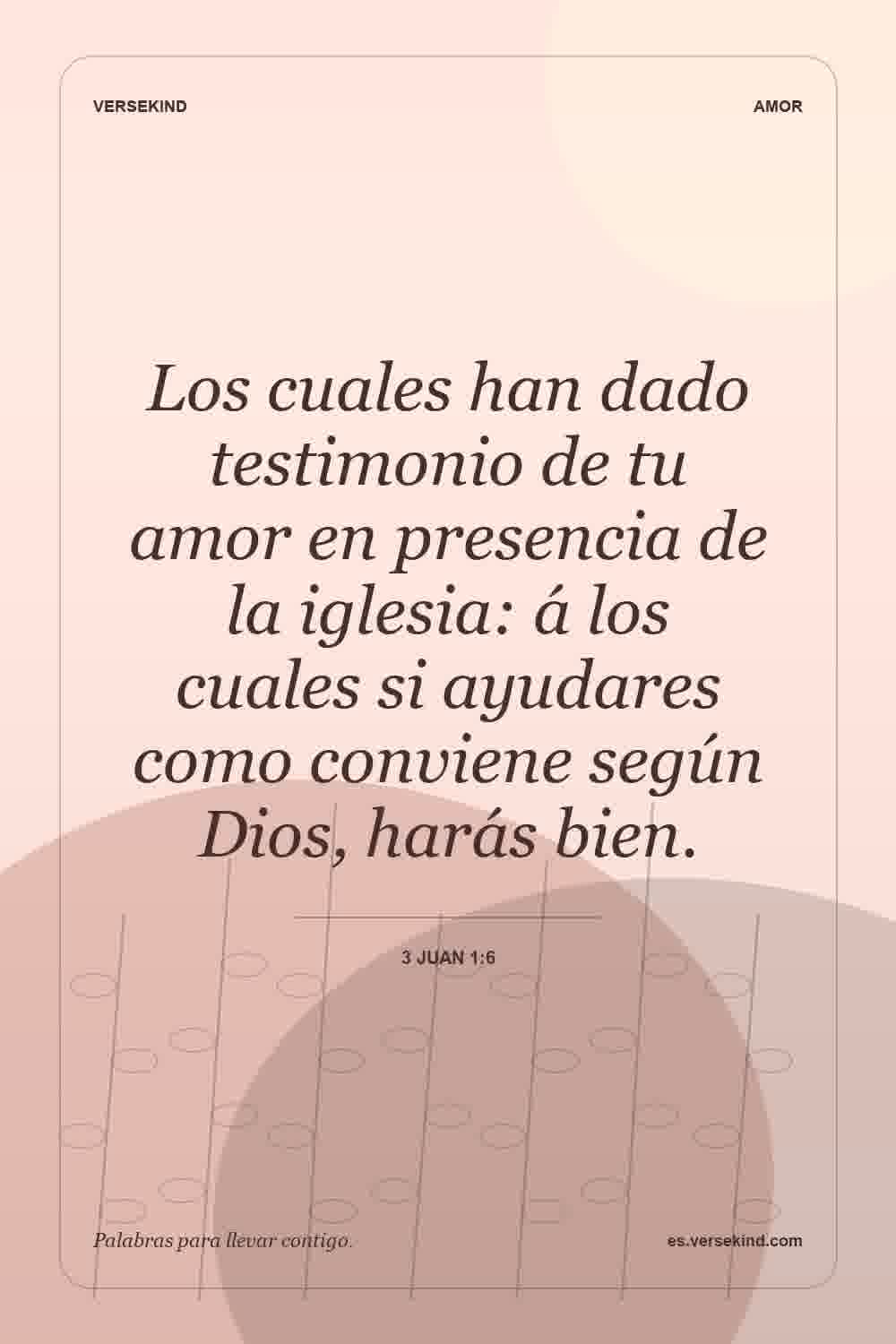 Los cuales han dado testimonio de tu amor en presencia de la iglesia: á los cuales si ayudares como conviene según Dios, harás bien. — 3 Juan 1:6