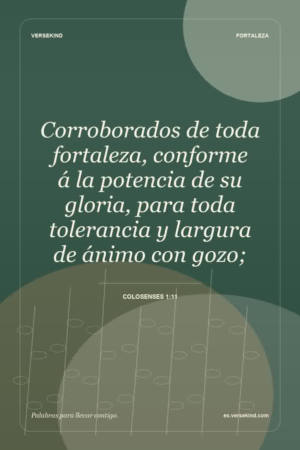 Corroborados de toda fortaleza, conforme á la potencia de su gloria, para toda tolerancia y largura de ánimo con gozo; — Colosenses 1:11