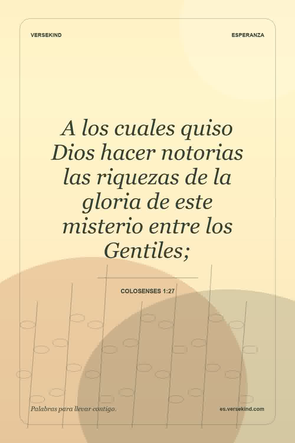 A los cuales quiso Dios hacer notorias las riquezas de la gloria de este misterio entre los Gentiles; — Colosenses 1:27