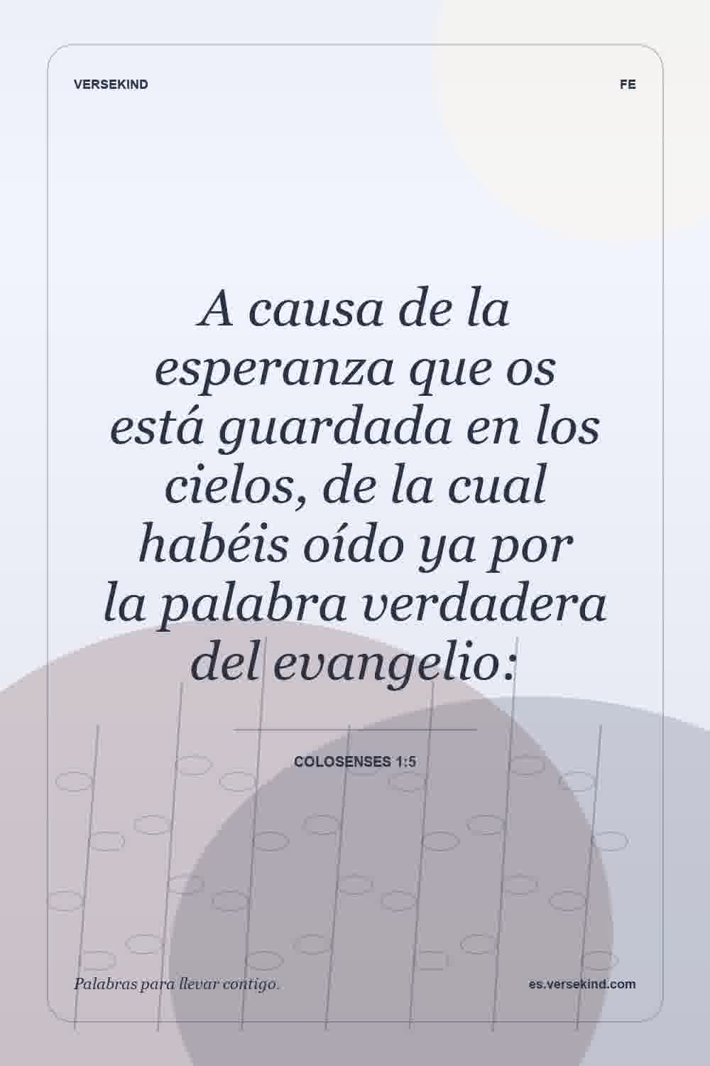 A causa de la esperanza que os está guardada en los cielos, de la cual habéis oído ya por la palabra verdadera del evangelio: — Colosenses 1:5