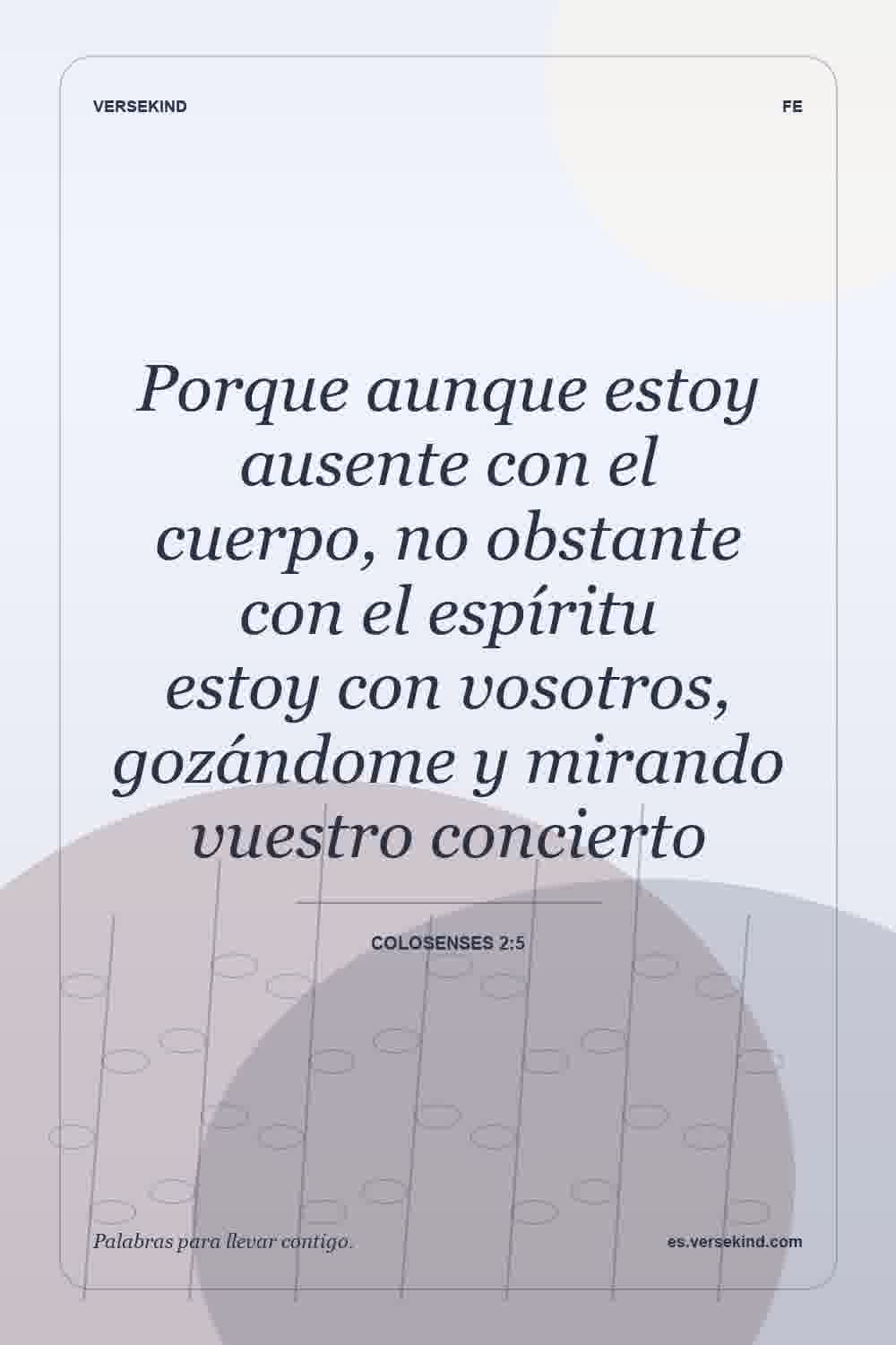 Porque aunque estoy ausente con el cuerpo, no obstante con el espíritu estoy con vosotros, gozándome y mirando vuestro concierto — Colosenses 2:5