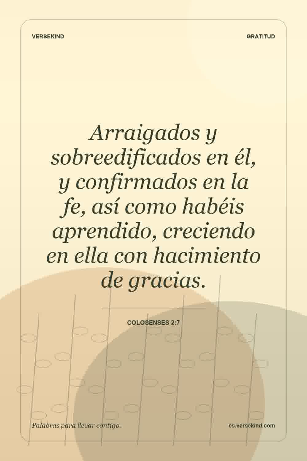 Arraigados y sobreedificados en él, y confirmados en la fe, así como habéis aprendido, creciendo en ella con hacimiento de gracias. — Colosenses 2:7