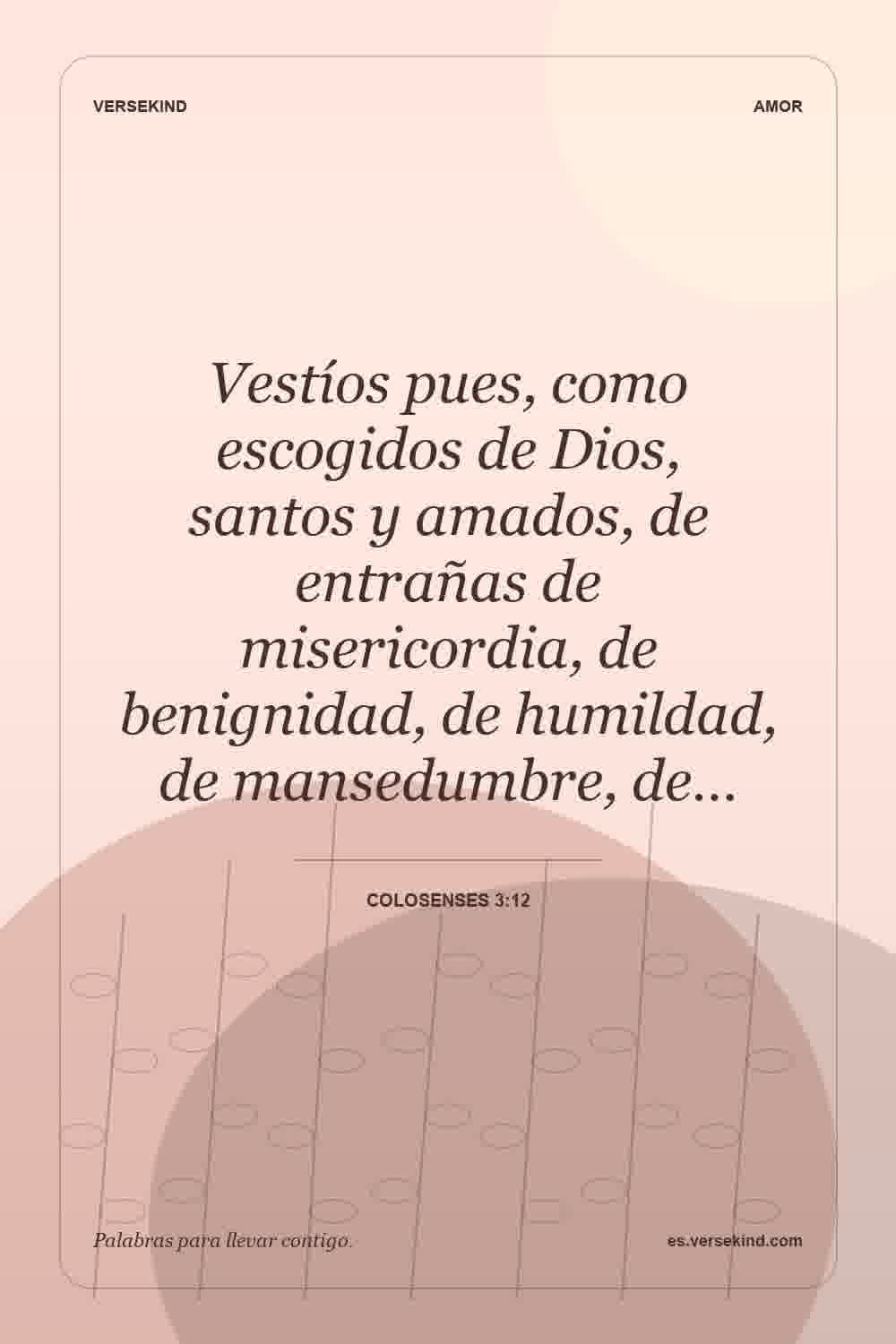 Vestíos pues, como escogidos de Dios, santos y amados, de entrañas de misericordia, de benignidad, de humildad, de mansedumbre, de… — Colosenses 3:12