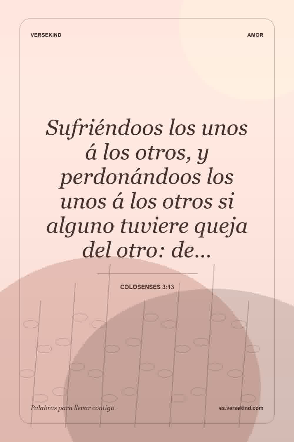 Sufriéndoos los unos á los otros, y perdonándoos los unos á los otros si alguno tuviere queja del otro: de… — Colosenses 3:13