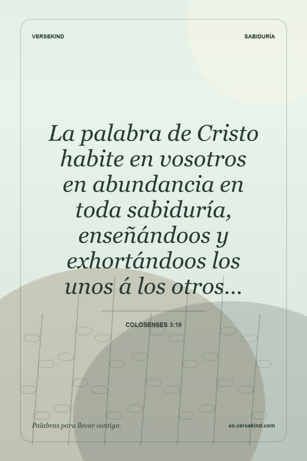 La palabra de Cristo habite en vosotros en abundancia en toda sabiduría, enseñándoos y exhortándoos los unos á los otros… — Colosenses 3:16