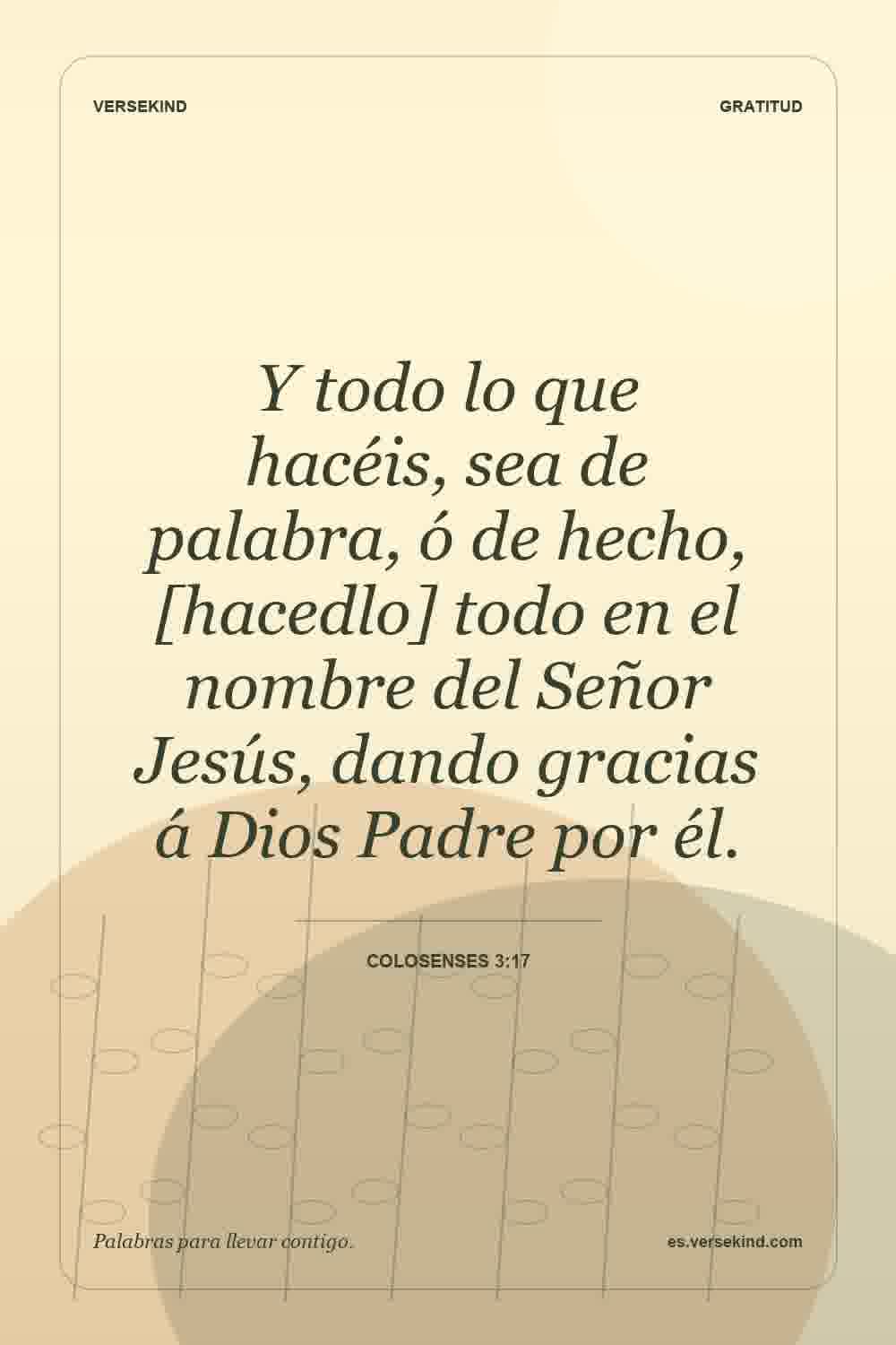 Y todo lo que hacéis, sea de palabra, ó de hecho, [hacedlo] todo en el nombre del Señor Jesús, dando gracias á Dios Padre por él. — Colosenses 3:17