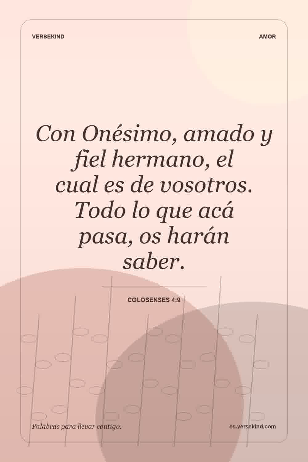Con Onésimo, amado y fiel hermano, el cual es de vosotros. Todo lo que acá pasa, os harán saber. — Colosenses 4:9