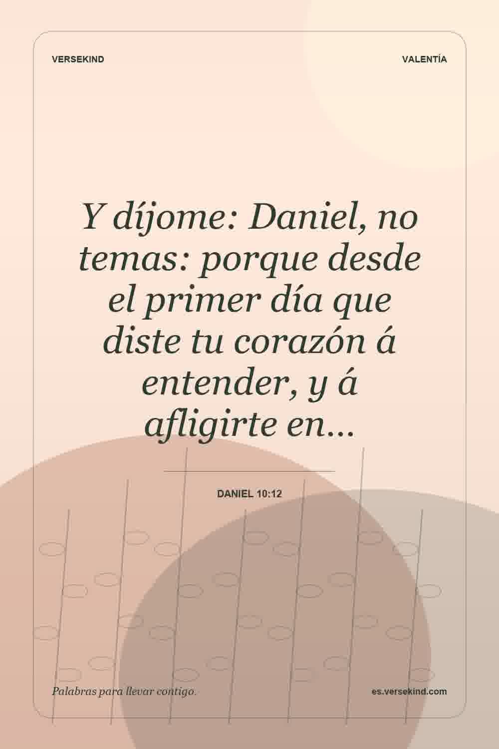 Y díjome: Daniel, no temas: porque desde el primer día que diste tu corazón á entender, y á afligirte en… — Daniel 10:12