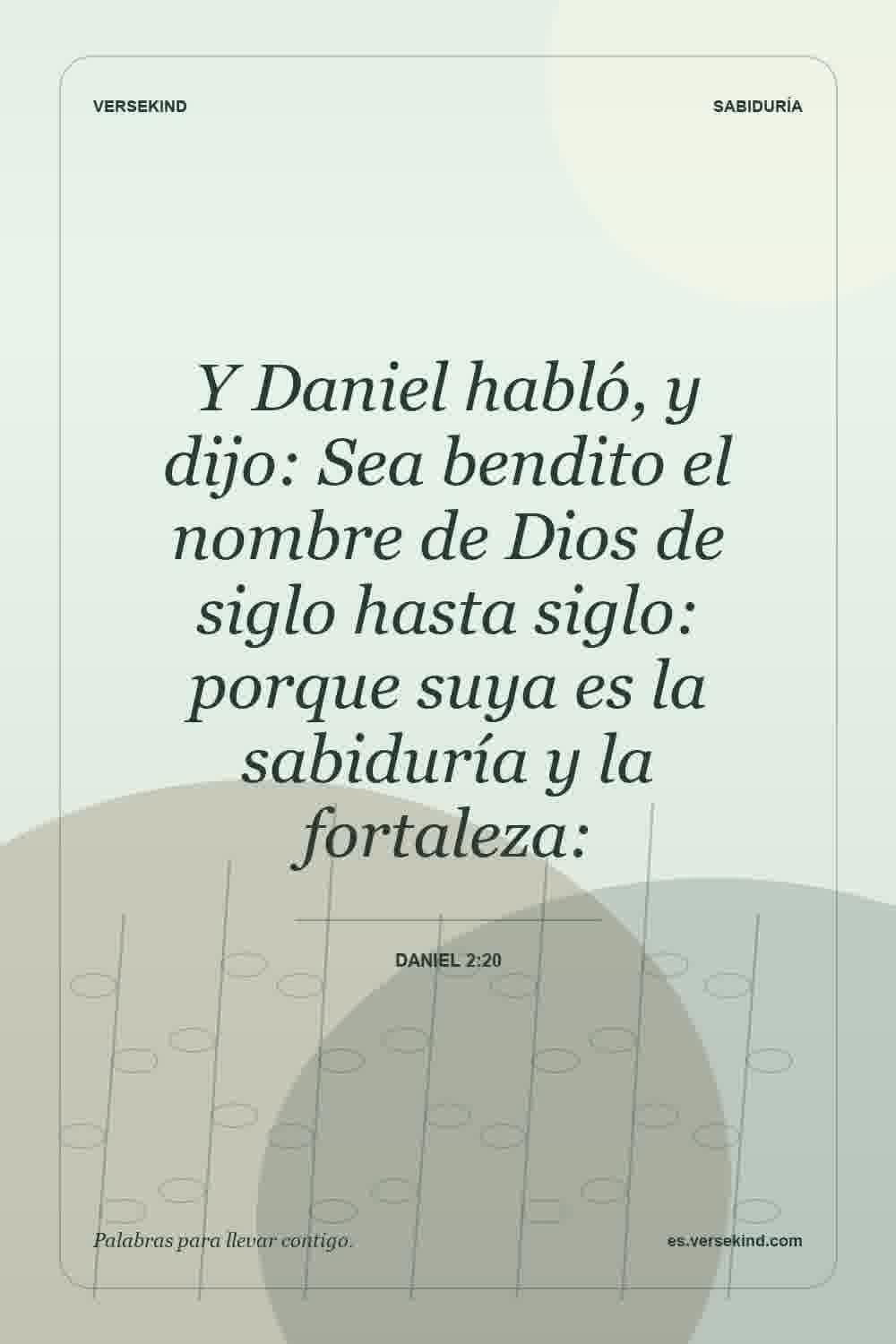 Y Daniel habló, y dijo: Sea bendito el nombre de Dios de siglo hasta siglo: porque suya es la sabiduría y la fortaleza: — Daniel 2:20