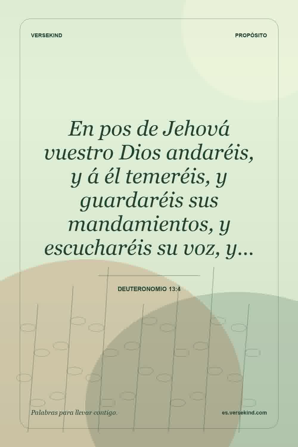 En pos de Jehová vuestro Dios andaréis, y á él temeréis, y guardaréis sus mandamientos, y escucharéis su voz, y… — Deuteronomio 13:4