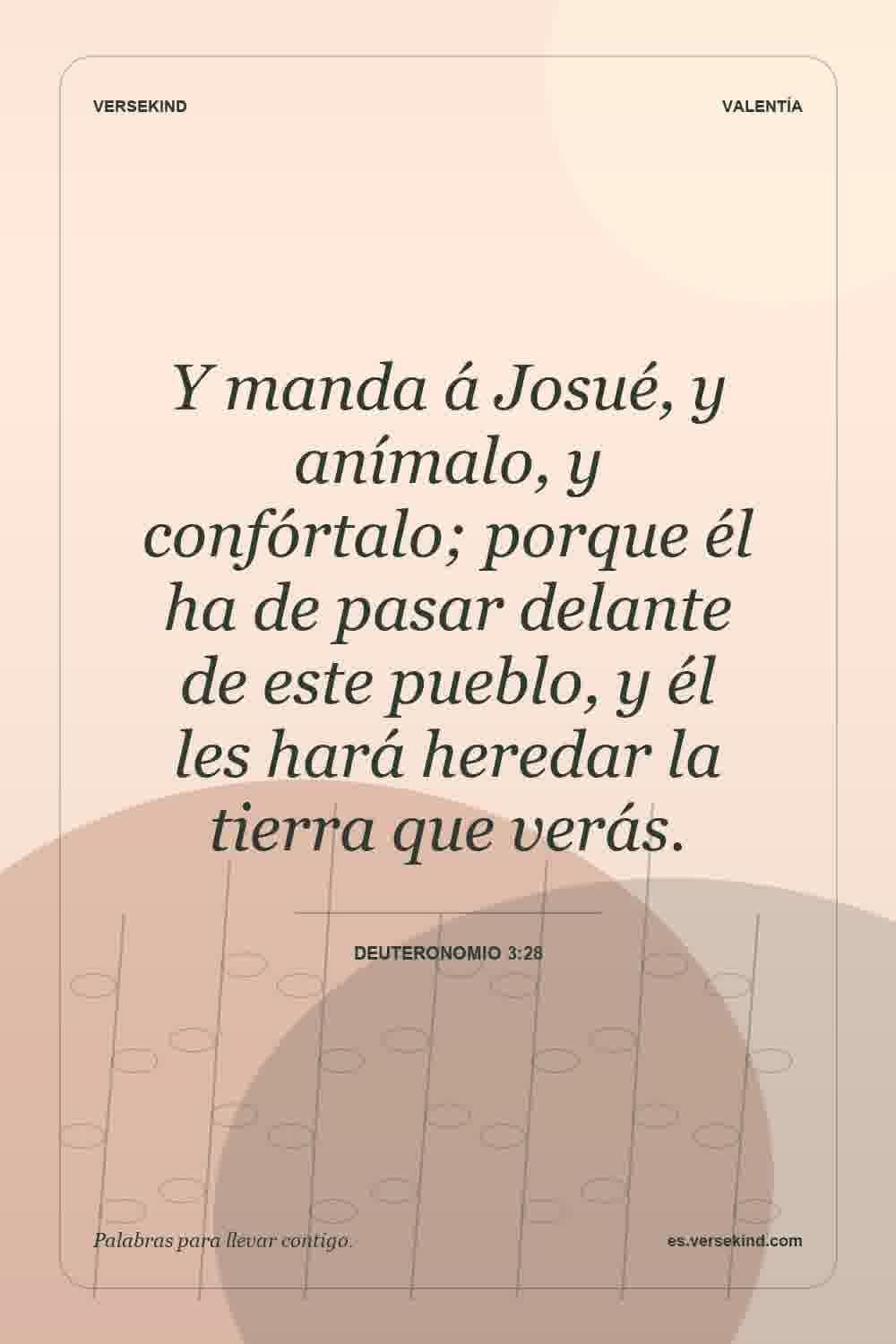 Y manda á Josué, y anímalo, y confórtalo; porque él ha de pasar delante de este pueblo, y él les hará heredar la tierra que verás. — Deuteronomio 3:28