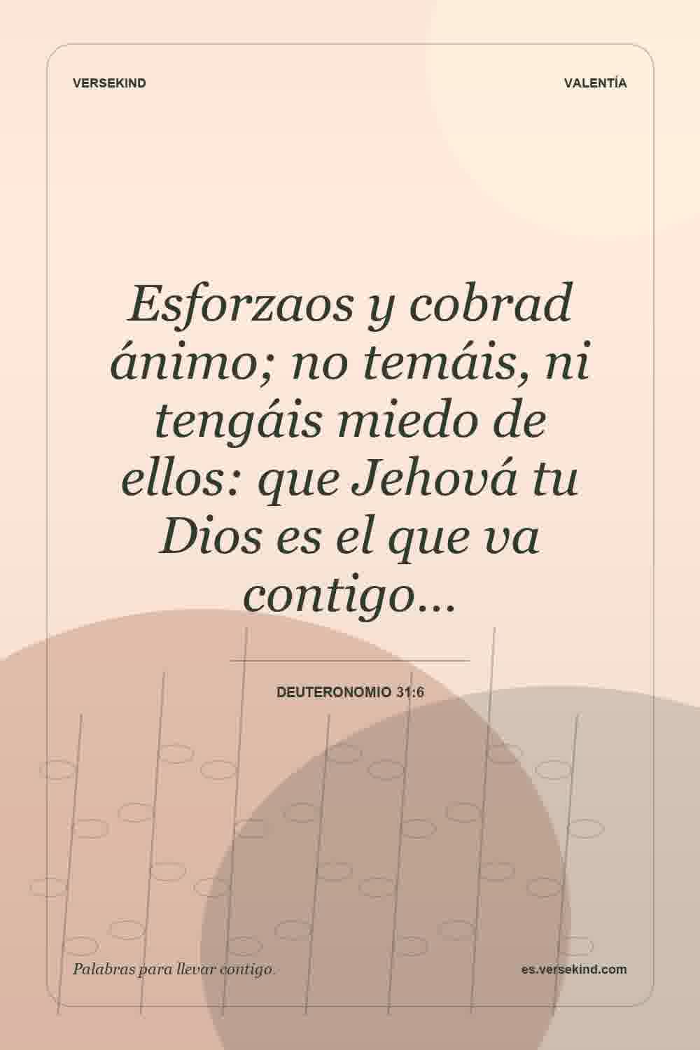 Esforzaos y cobrad ánimo; no temáis, ni tengáis miedo de ellos: que Jehová tu Dios es el que va contigo… — Deuteronomio 31:6