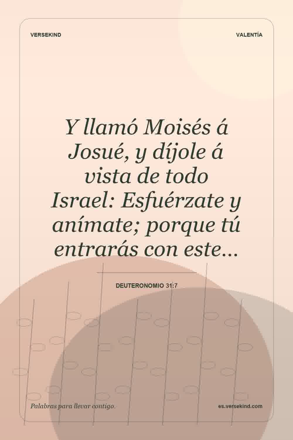 Y llamó Moisés á Josué, y díjole á vista de todo Israel: Esfuérzate y anímate; porque tú entrarás con este… — Deuteronomio 31:7