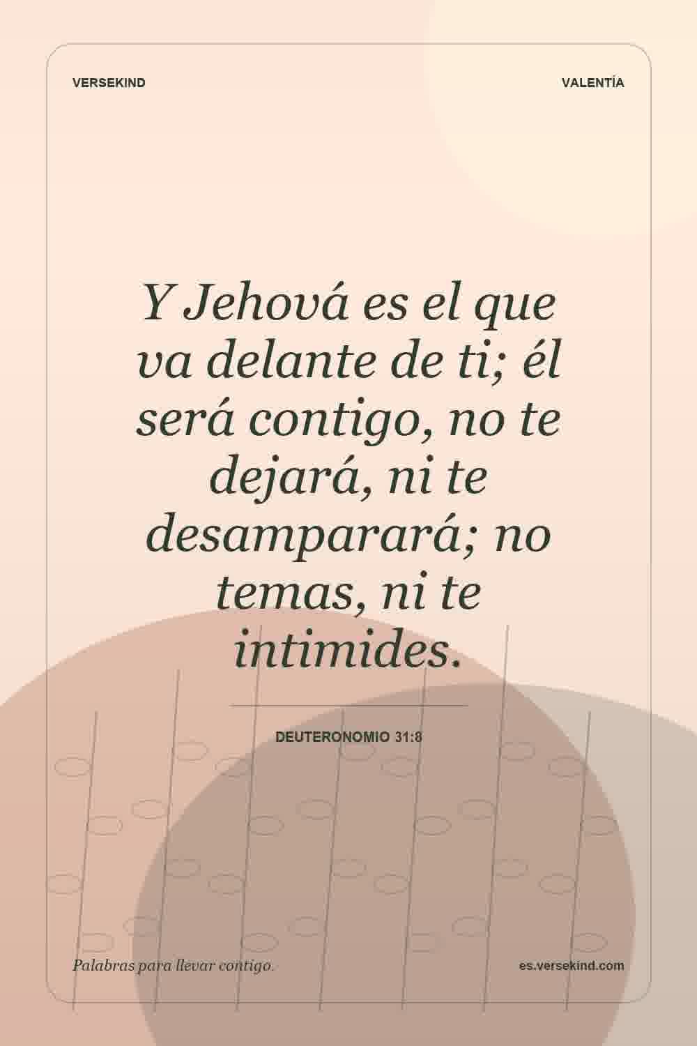 Y Jehová es el que va delante de ti; él será contigo, no te dejará, ni te desamparará; no temas, ni te intimides. — Deuteronomio 31:8