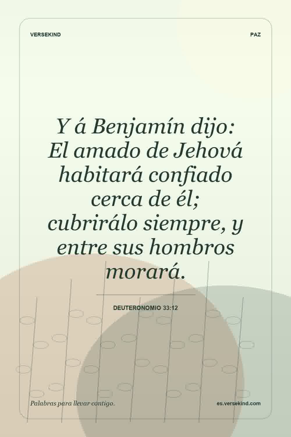 Y á Benjamín dijo: El amado de Jehová habitará confiado cerca de él; cubrirálo siempre, y entre sus hombros morará. — Deuteronomio 33:12