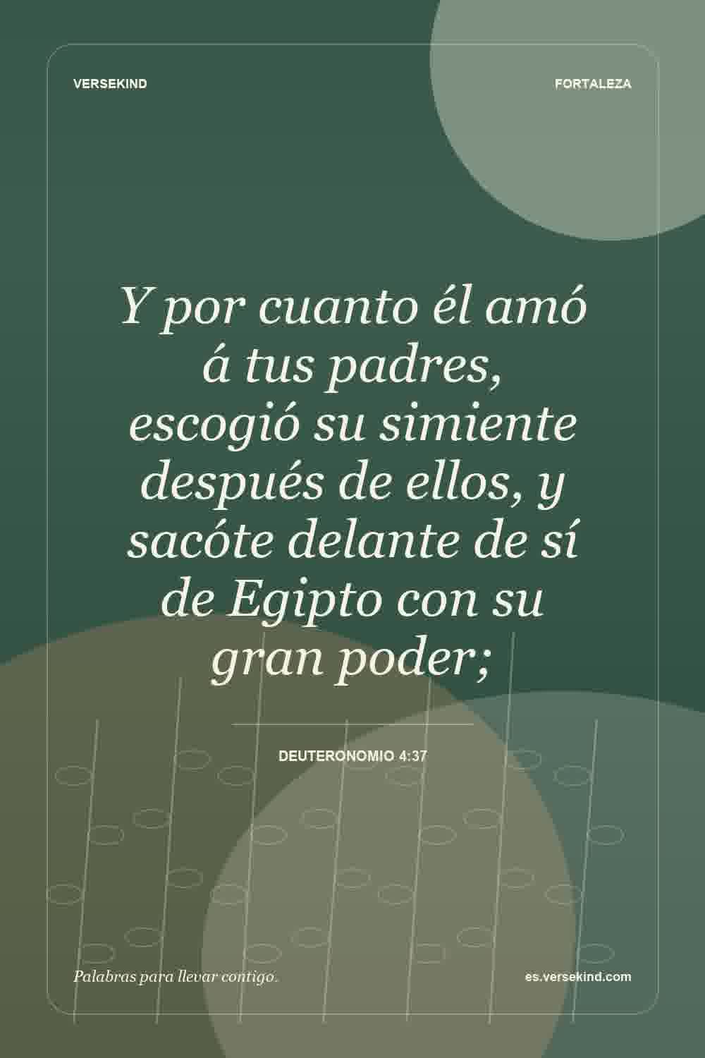 Y por cuanto él amó á tus padres, escogió su simiente después de ellos, y sacóte delante de sí de Egipto con su gran poder; — Deuteronomio 4:37