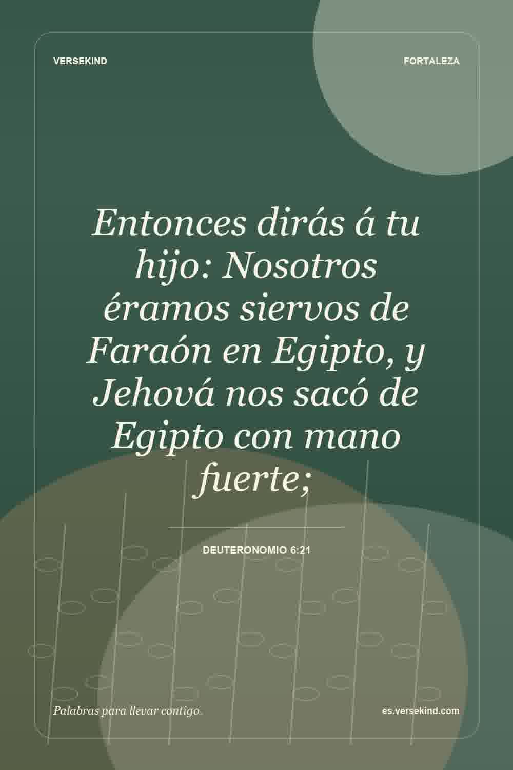 Entonces dirás á tu hijo: Nosotros éramos siervos de Faraón en Egipto, y Jehová nos sacó de Egipto con mano fuerte; — Deuteronomio 6:21