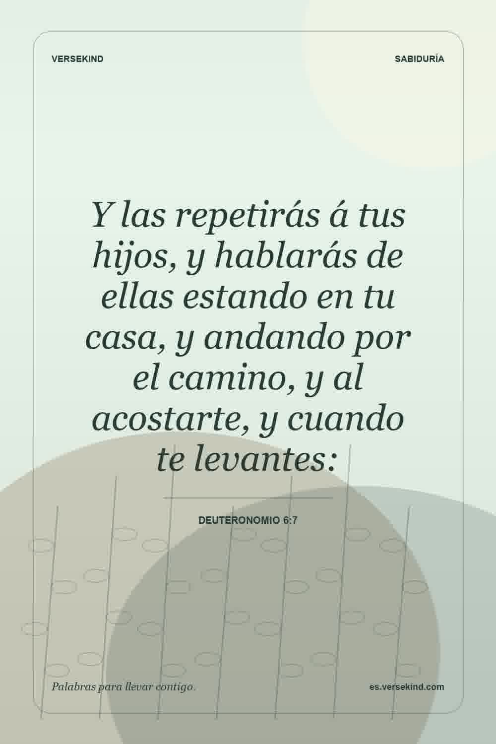 Y las repetirás á tus hijos, y hablarás de ellas estando en tu casa, y andando por el camino, y al acostarte, y cuando te levantes: — Deuteronomio 6:7
