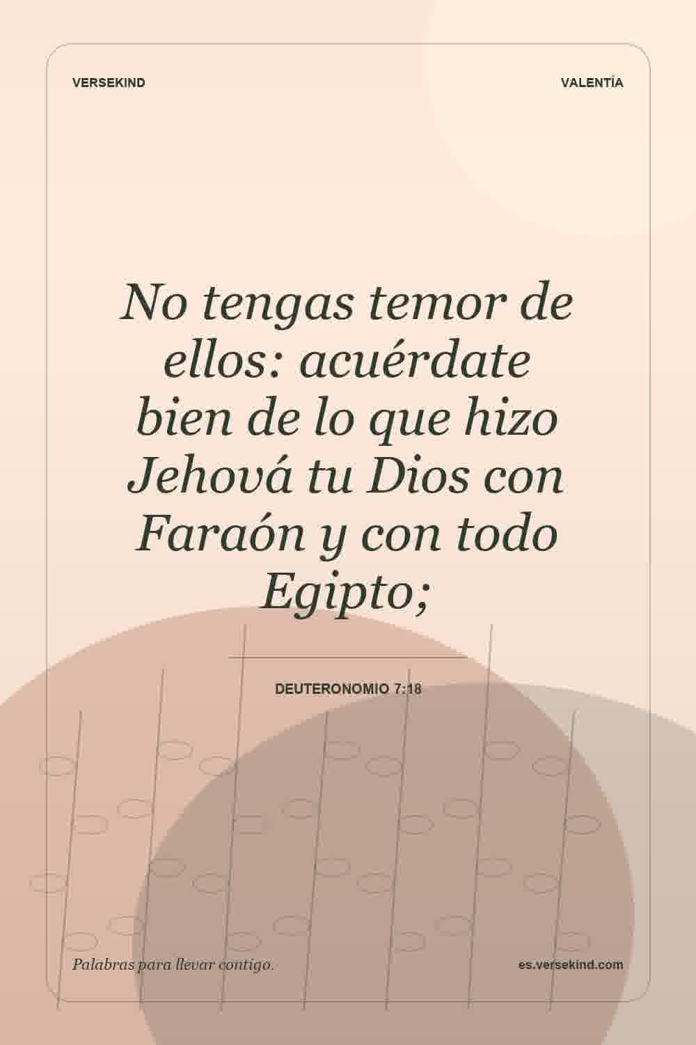 No tengas temor de ellos: acuérdate bien de lo que hizo Jehová tu Dios con Faraón y con todo Egipto; — Deuteronomio 7:18