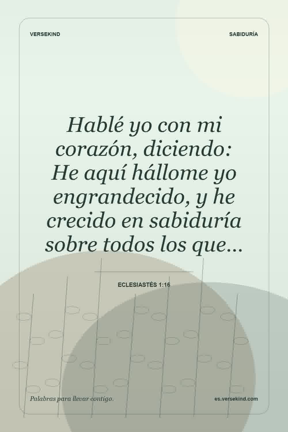 Hablé yo con mi corazón, diciendo: He aquí hállome yo engrandecido, y he crecido en sabiduría sobre todos los que… — Eclesiastés 1:16