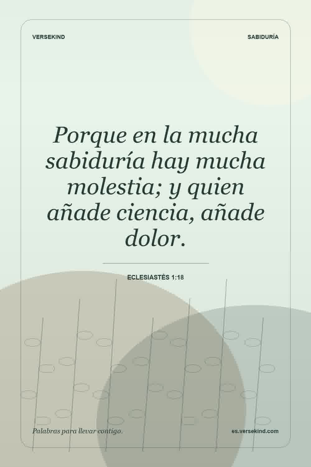 Porque en la mucha sabiduría hay mucha molestia; y quien añade ciencia, añade dolor. — Eclesiastés 1:18