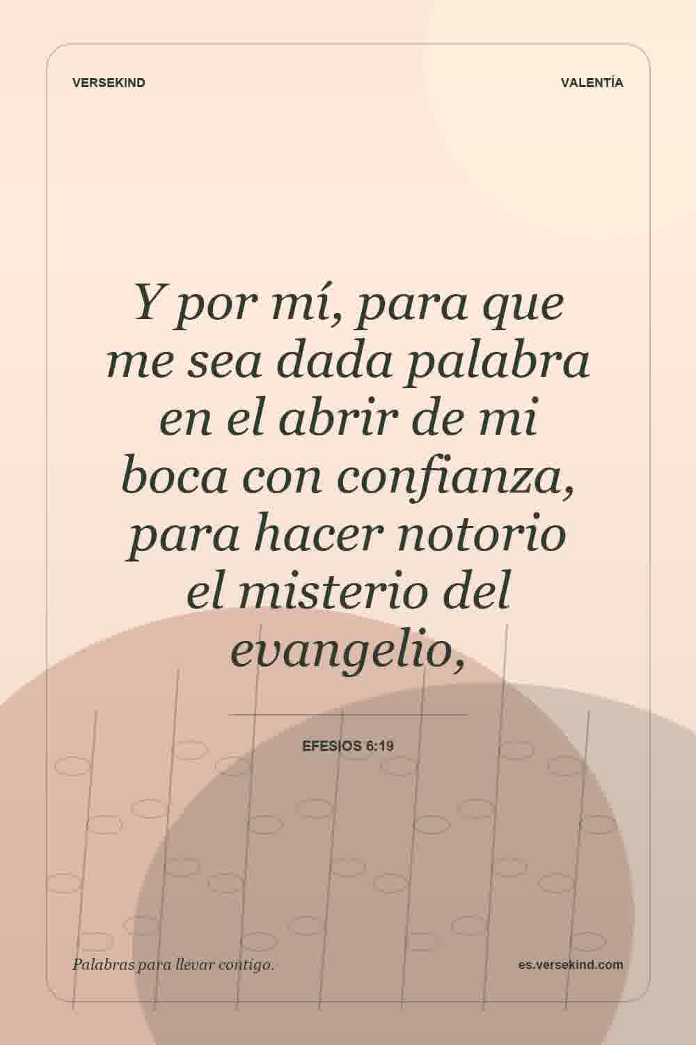 Y por mí, para que me sea dada palabra en el abrir de mi boca con confianza, para hacer notorio el misterio del evangelio, — Efesios 6:19