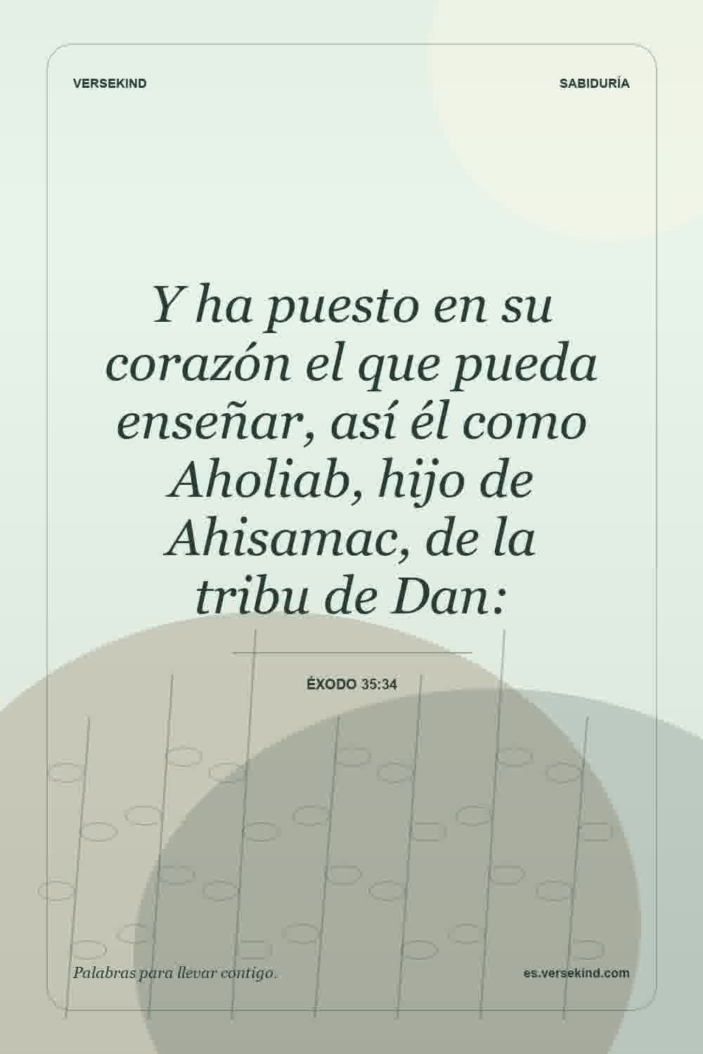 Y ha puesto en su corazón el que pueda enseñar, así él como Aholiab, hijo de Ahisamac, de la tribu de Dan: — Éxodo 35:34