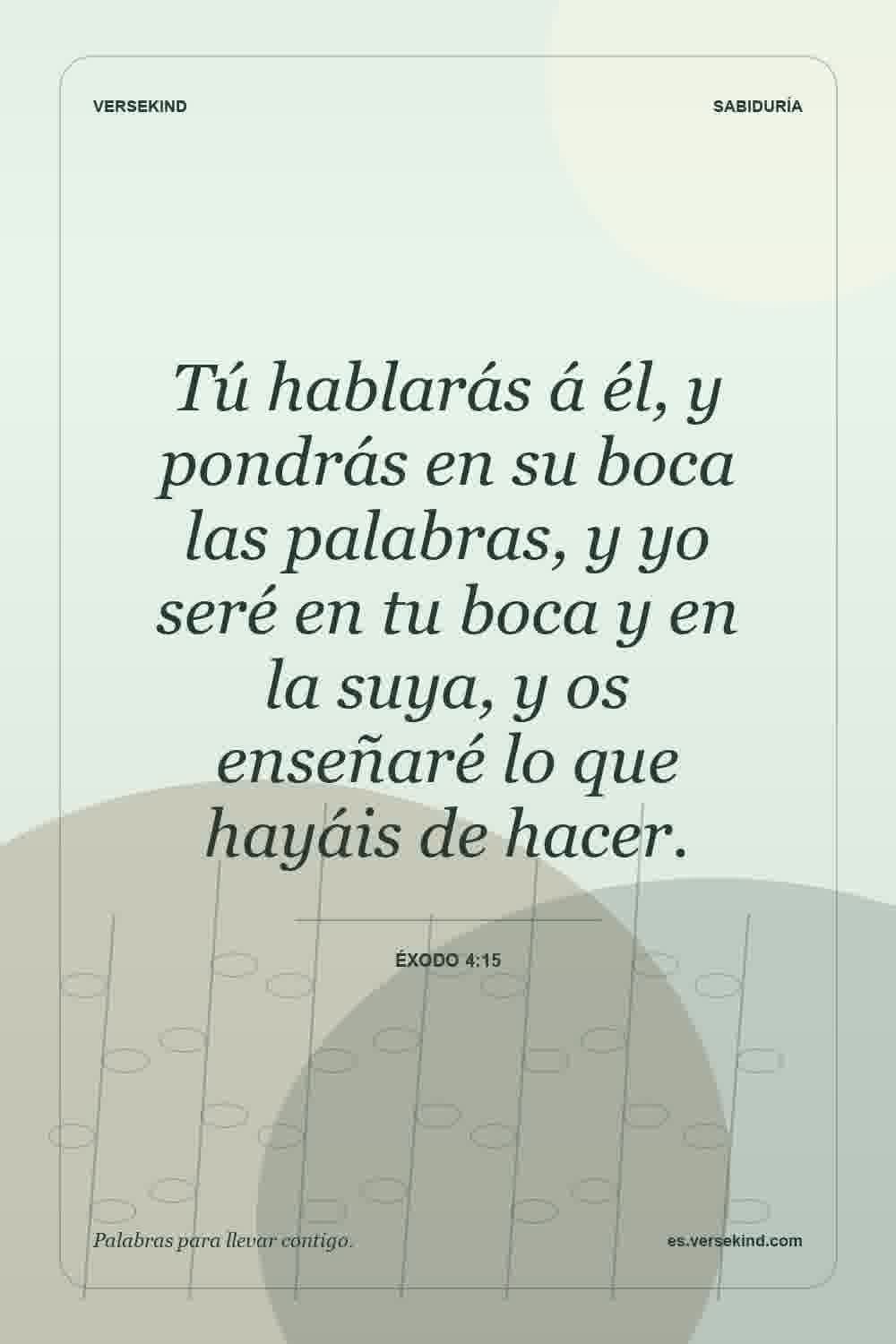 Tú hablarás á él, y pondrás en su boca las palabras, y yo seré en tu boca y en la suya, y os enseñaré lo que hayáis de hacer. — Éxodo 4:15