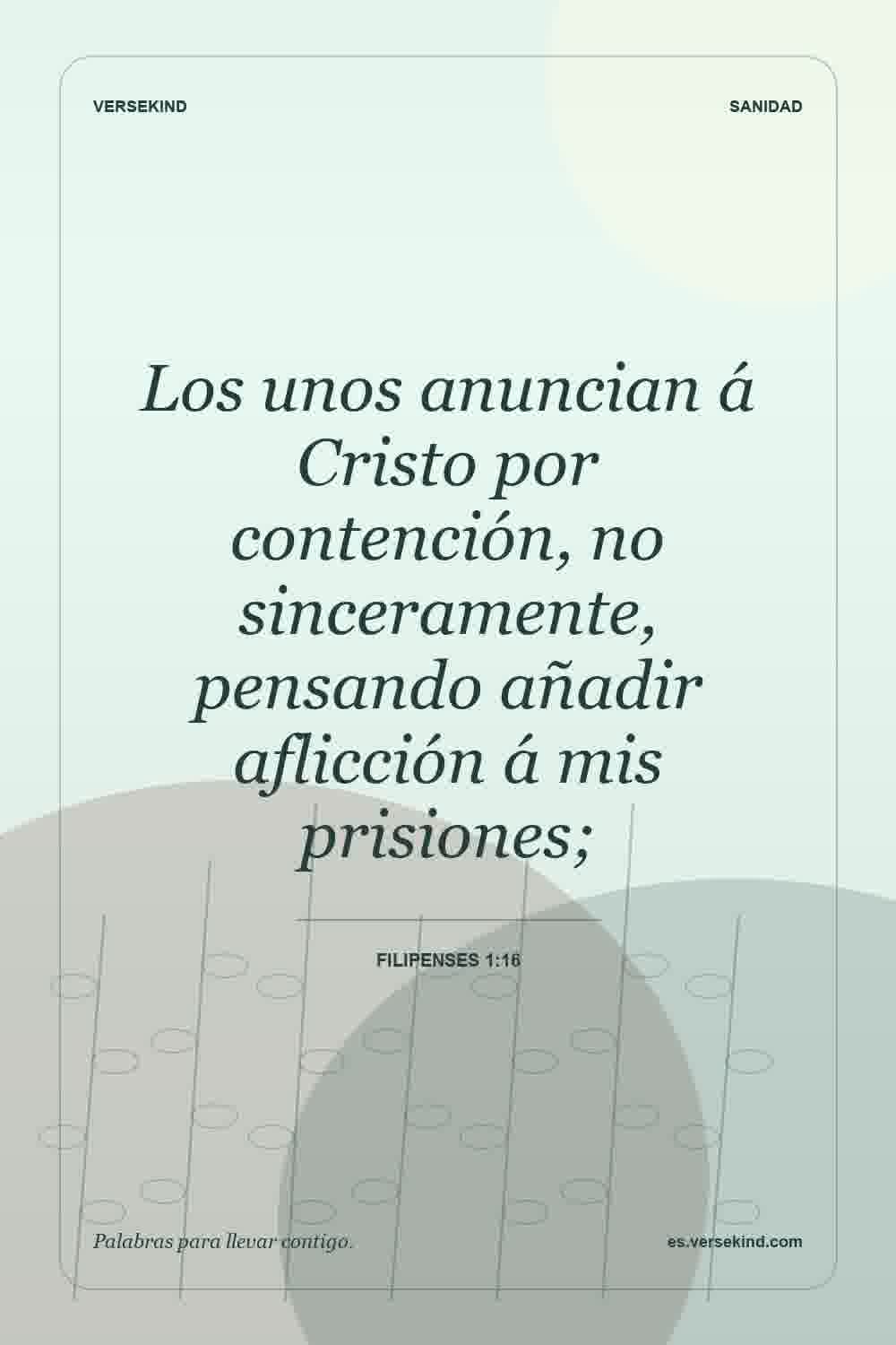Los unos anuncian á Cristo por contención, no sinceramente, pensando añadir aflicción á mis prisiones; — Filipenses 1:16