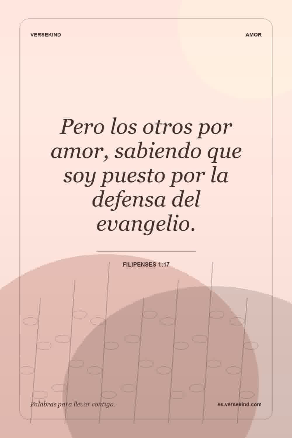 Pero los otros por amor, sabiendo que soy puesto por la defensa del evangelio. — Filipenses 1:17