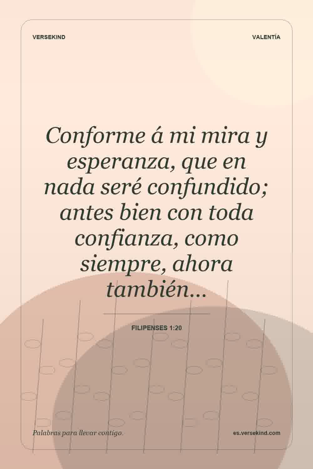 Conforme á mi mira y esperanza, que en nada seré confundido; antes bien con toda confianza, como siempre, ahora también… — Filipenses 1:20