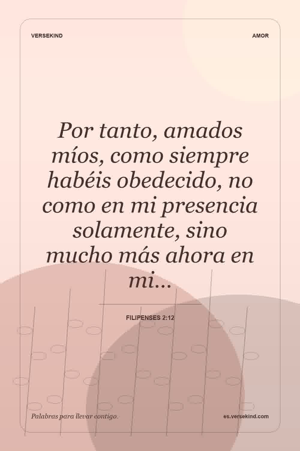 Por tanto, amados míos, como siempre habéis obedecido, no como en mi presencia solamente, sino mucho más ahora en mi… — Filipenses 2:12