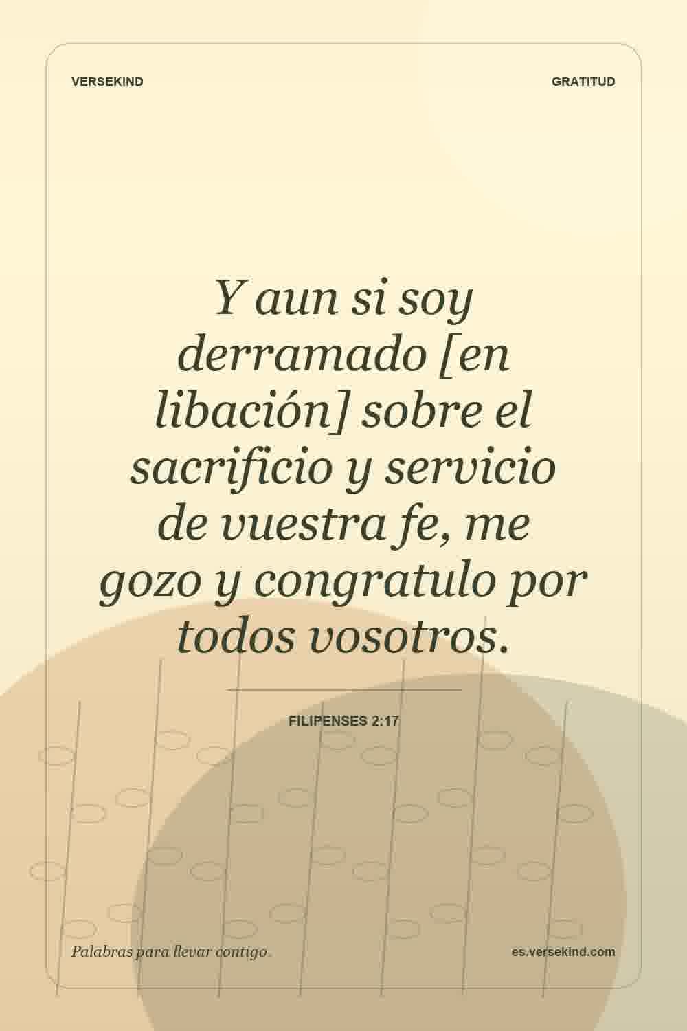 Y aun si soy derramado [en libación] sobre el sacrificio y servicio de vuestra fe, me gozo y congratulo por todos vosotros. — Filipenses 2:17