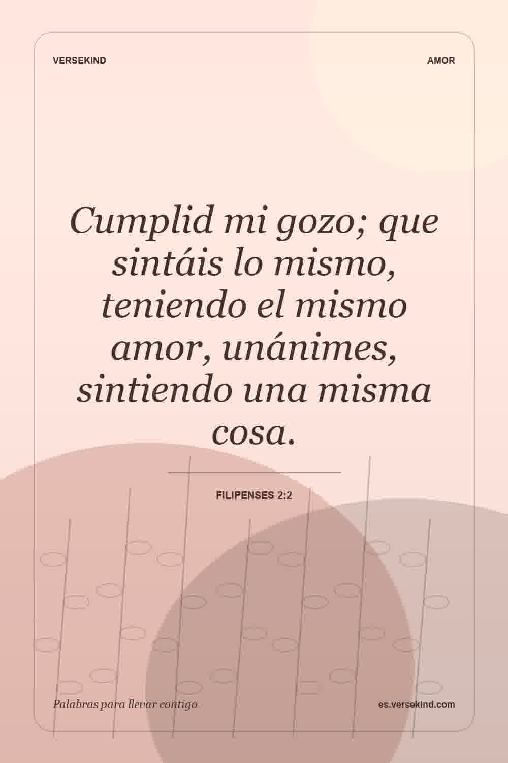 Cumplid mi gozo; que sintáis lo mismo, teniendo el mismo amor, unánimes, sintiendo una misma cosa. — Filipenses 2:2