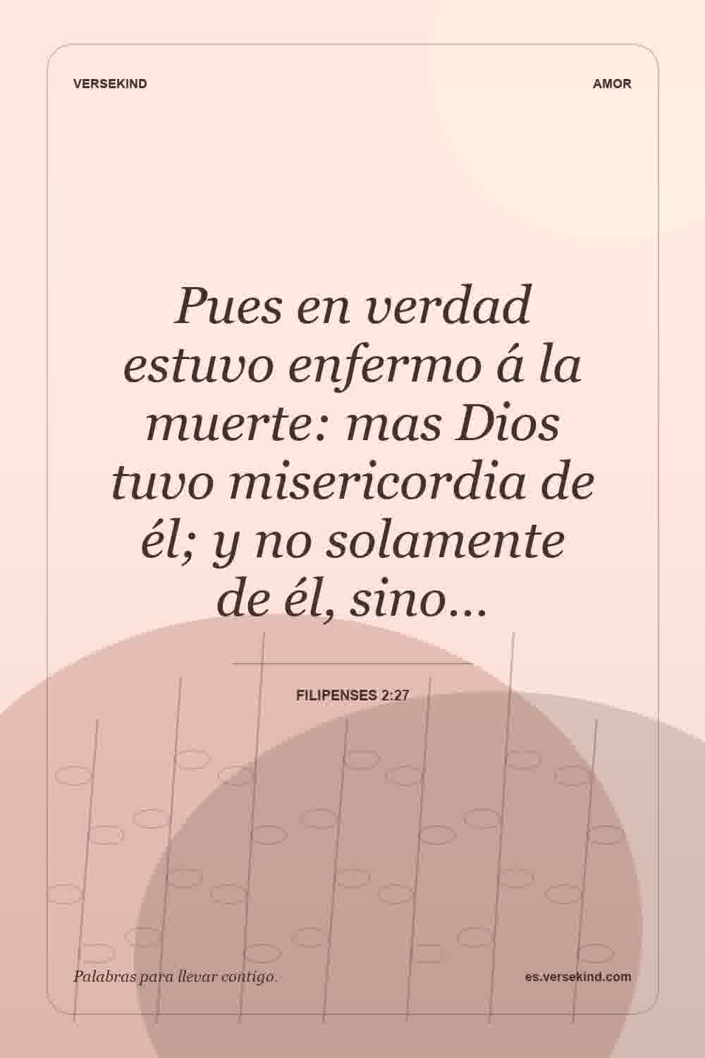 Pues en verdad estuvo enfermo á la muerte: mas Dios tuvo misericordia de él; y no solamente de él, sino… — Filipenses 2:27