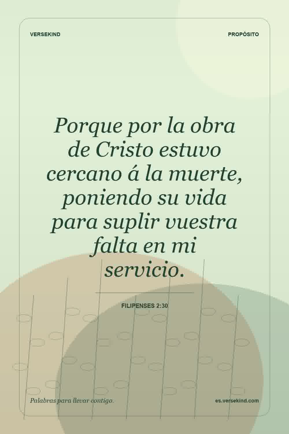 Porque por la obra de Cristo estuvo cercano á la muerte, poniendo su vida para suplir vuestra falta en mi servicio. — Filipenses 2:30